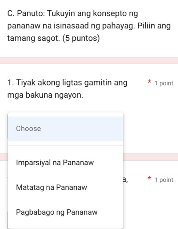 Panuto: Tukuyin ang konsepto ng
pananaw na isinasaad ng pahayag. Piliin ang
tamang sagot. (5 puntos)
1. Tiyak akong ligtas gamitin ang * 1 point
mga bakuna ngayon.
Choose
Imparsiyal na Pananaw
a, * 1 point
Matatag na Pananaw
Pagbabago ng Pananaw