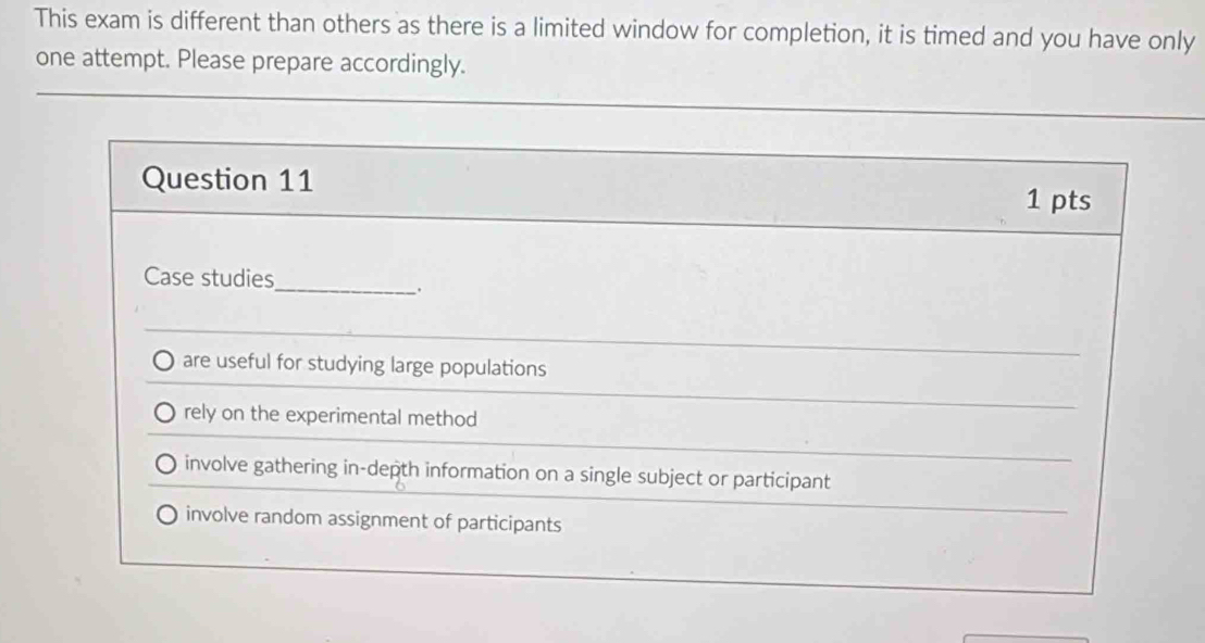 This exam is different than others as there is a limited window for completion, it is timed and you have only
one attempt. Please prepare accordingly.
Question 11
1 pts
Case studies
_
.
are useful for studying large populations
rely on the experimental method
involve gathering in-depth information on a single subject or participant
involve random assignment of participants