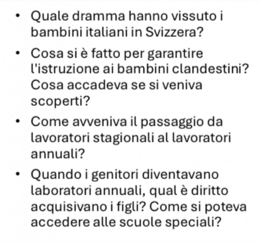 Quale dramma hanno vissuto i 
bambini italiani in Svizzera? 
Cosa si è fatto per garantire 
l'istruzione ai bambini clandestini? 
Cosa accadeva se si veniva 
scoperti? 
Come avveniva il passaggio da 
lavoratori stagionali al lavoratori 
annuali? 
Quando i genitori diventavano 
laboratori annuali, qual è diritto 
acquisivano i figli? Come si poteva 
accedere alle scuole speciali?