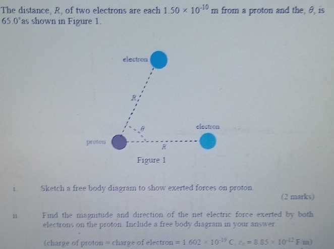 The distance, R, of two electrons are each 1.50* 10^(-10)m from a proton and the, θ, is
65.0° as shown in Figure 1. 
1. Sketch a free body diagram to show exerted forces on proton 
(2 marks) 
11. Find the magnitude and direction of the net electric force exerted by both 
electrons on the proton. Include a free body diagram in your answer. 
(charge of proton = charge of electron =1.602* 10^(-19) C. varepsilon _0=8.85* 10^(-12)F/m)