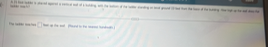 her ronc ? A 21 foot lpder is placed against a vertical wall of a bulding, with the bottom of the ladder standing on levet ground 13 fest from the bess of the susing Heragra toad be he 
This ladder raachs □ feet up the wall (found to the nearest hundredth.)