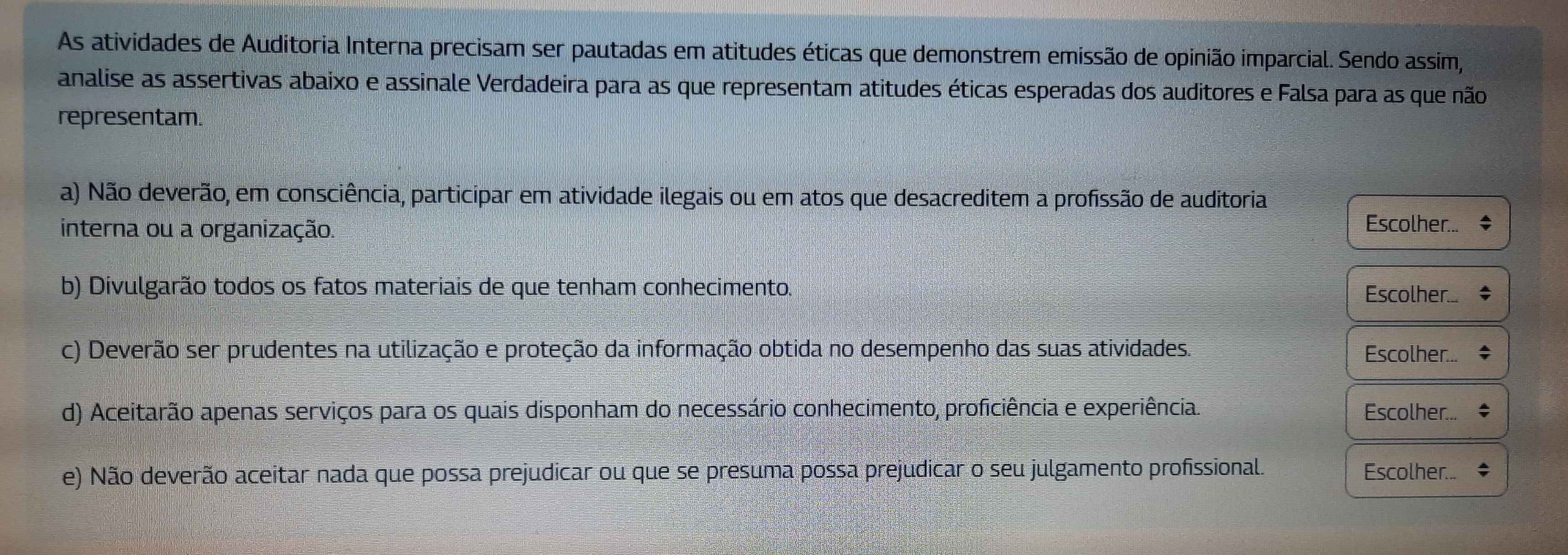 As atividades de Auditoria Interna precisam ser pautadas em atitudes éticas que demonstrem emissão de opinião imparcial. Sendo assim, 
analise as assertivas abaixo e assinale Verdadeira para as que representam atitudes éticas esperadas dos auditores e Falsa para as que não 
representam. 
a) Não deverão, em consciência, participar em atividade ilegais ou em atos que desacreditem a profissão de auditoria 
interna ou a organização. 
Escolher... 
b) Divulgarão todos os fatos materiais de que tenham conhecimento. Escolher... 
c) Deverão ser prudentes na utilização e proteção da informação obtida no desempenho das suas atividades. Escolher... 
d) Aceitarão apenas serviços para os quais disponham do necessário conhecimento, proficiência e experiência. Escolher... 
e) Não deverão aceitar nada que possa prejudicar ou que se presuma possa prejudicar o seu julgamento profissional. Escolher..