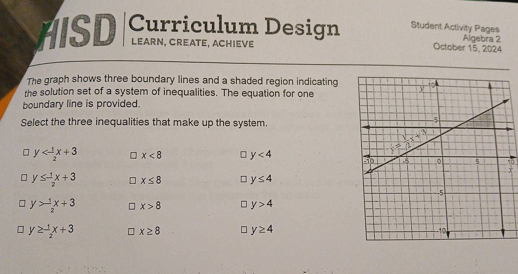 HSD Curriculum Design Student Activity Pages
Algebra 2
LEarn, CrEAte, ACHIeve
October 15, 2024
The graph shows three boundary lines and a shaded region indicating
the solution set of a system of inequalities. The equation for one
boundary line is provided.
Select the three inequalities that make up the system.
y
x<8</tex>
D y<4</tex>
10
X
y≤  1/2 x+3
X≤ 8
□ y≤ 4
y> 1/2 x+3
X>8
y>4
y≥ - 1/2 x+3
y≥ 4
x≥ 8