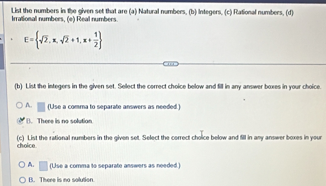 List the numbers in the given set that are (a) Natural numbers, (b) Integers, (c) Rational numbers, (d)
Irrational numbers, (e) Real numbers.
E= sqrt(2),π ,sqrt(2)+1,π + 1/2 
(b) List the integers in the given set. Select the correct choice below and fill in any answer boxes in your choice.
A. a (Use a comma to separate answers as needed.)
B. There is no solution.
(c) List the rational numbers in the given set. Select the correct choice below and fill in any answer boxes in your
choice.
A. □ (Use a comma to separate answers as needed.)
B. There is no solution.