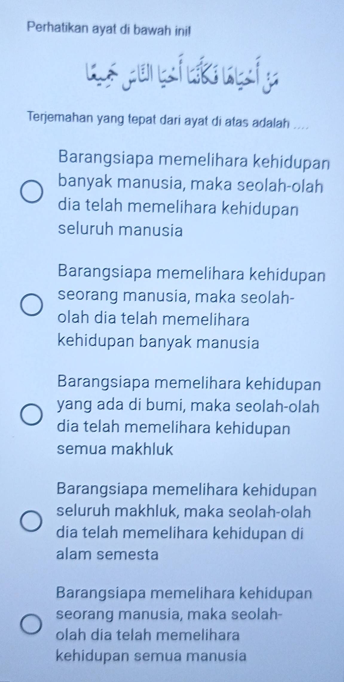 Perhatikan ayat di bawah ini!
Terjemahan yang tepat dari ayat di atas adalah ....
Barangsiapa memelihara kehidupan
banyak manusia, maka seolah-olah
dia telah memelihara kehidupan
seluruh manusia
Barangsiapa memelihara kehidupan
seorang manusia, maka seolah-
olah dia telah memelihara
kehidupan banyak manusia
Barangsiapa memelihara kehidupan
yang ada di bumi, maka seolah-olah
dia telah memelihara kehidupan
semua makhluk
Barangsiapa memelihara kehidupan
seluruh makhluk, maka seolah-olah
dia telah memelihara kehidupan di
alam semesta
Barangsiapa memelihara kehidupan
seorang manusia, maka seolah-
olah dia telah memelihara
kehidupan semua manusia