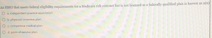 An HMO that meets federal eligibility requirements for a Medicare risk contract but is not licensed as a federally qualified plan is known as a(n)
a. independent practice association.
1, physician incestive plan.
c. competitive medical plan,
d. point-of-service plan.