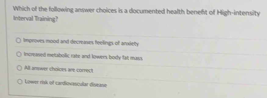 Which of the following answer choices is a documented health beneft of High-intensity
Interval Training?
Improves mood and decreases feelings of anxiety
Increased metabolic rate and lowers body fat mass
All answer choices are correct
Lower risk of cardiovascular disease