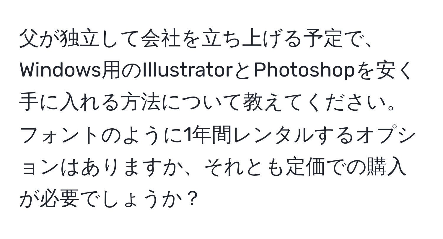 父が独立して会社を立ち上げる予定で、Windows用のIllustratorとPhotoshopを安く手に入れる方法について教えてください。フォントのように1年間レンタルするオプションはありますか、それとも定価での購入が必要でしょうか？