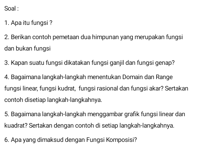 Soal : 
1. Apa itu fungsi ? 
2. Berikan contoh pemetaan dua himpunan yang merupakan fungsi 
dan bukan fungsi 
3. Kapan suatu fungsi dikatakan fungsi ganjil dan fungsi genap? 
4. Bagaimana langkah-langkah menentukan Domain dan Range 
fungsi linear, fungsi kudrat, fungsi rasional dan fungsi akar? Sertakan 
contoh disetiap langkah-langkahnya. 
5. Bagaimana langkah-langkah menggambar grafık fungsi linear dan 
kuadrat? Sertakan dengan contoh di setiap langkah-langkahnya. 
6. Apa yang dimaksud dengan Fungsi Komposisi?