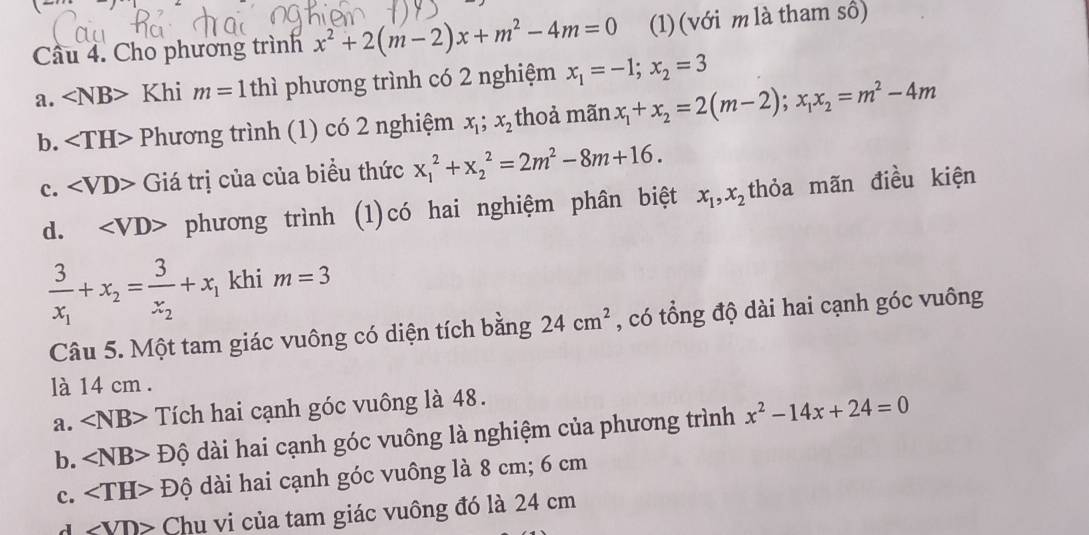 Cho phương trình x^2+2(m-2)x+m^2-4m=0 (1) (với m là tham số)
a. ∠ NB> Khi m=1thi phương trình có 2 nghiệm x_1=-1; x_2=3
b. Phương trình (1) có 2 nghiệm x_1; x_2 thoả mãn x_1+x_2=2(m-2); x_1x_2=m^2-4m
c. ∠ VD> Giá trị của của biểu thức x_1^(2+x_2^2=2m^2)-8m+16.
d. phương trình (1)có hai nghiệm phân biệt x_1, x_2 thỏa mãn điều kiện
frac 3x_1+x_2=frac 3x_2+x_1 khi m=3
Câu 5. Một tam giác vuông có diện tích bằng 24cm^2 , có tổng độ dài hai cạnh góc vuông
là 14 cm.
a. ∠ NB> Tích hai cạnh góc vuông là 48.
b. ∠ NB>Dhat Q dài hai cạnh góc vuông là nghiệm của phương trình x^2-14x+24=0
c. ∠ TH>Dhat 0 dài hai cạnh góc vuông là 8 cm; 6 cm
∠ VD> Chu vi của tam giác vuông đó là 24 cm