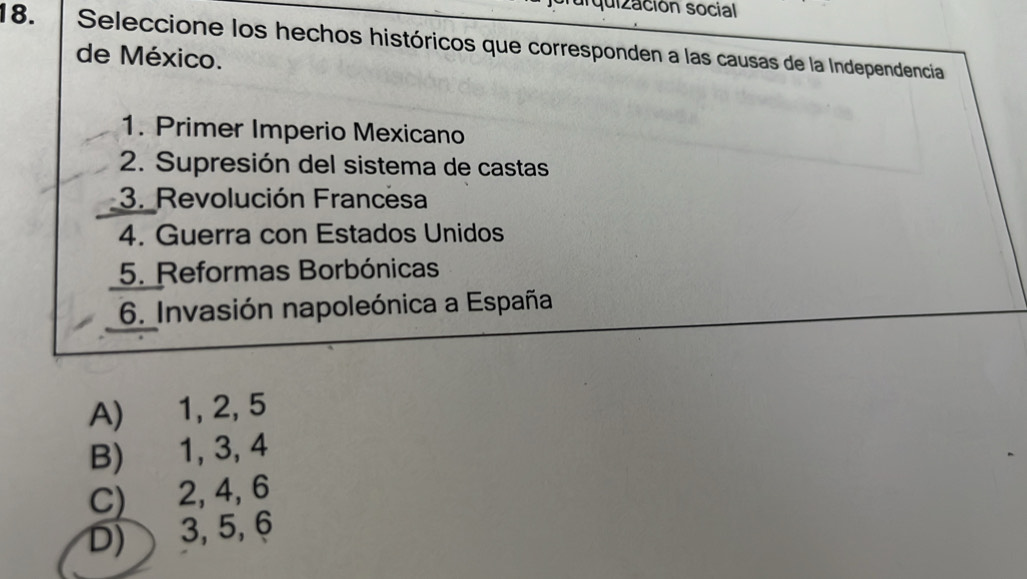 quización social
18. Seleccione los hechos históricos que corresponden a las causas de la Independencia
de México.
1. Primer Imperio Mexicano
2. Supresión del sistema de castas
3. Revolución Francesa
4. Guerra con Estados Unidos
5. Reformas Borbónicas
6. Invasión napoleónica a España
A) 1, 2, 5
B) 1, 3, 4
C) 2, 4, 6
D) 3, 5, 6