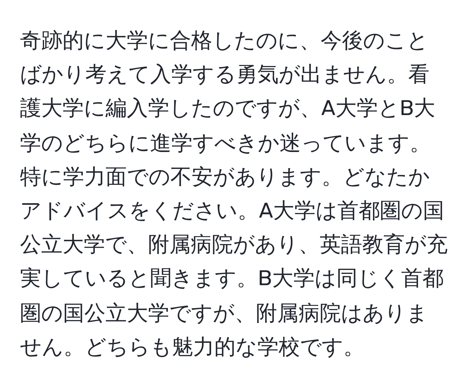 奇跡的に大学に合格したのに、今後のことばかり考えて入学する勇気が出ません。看護大学に編入学したのですが、A大学とB大学のどちらに進学すべきか迷っています。特に学力面での不安があります。どなたかアドバイスをください。A大学は首都圏の国公立大学で、附属病院があり、英語教育が充実していると聞きます。B大学は同じく首都圏の国公立大学ですが、附属病院はありません。どちらも魅力的な学校です。