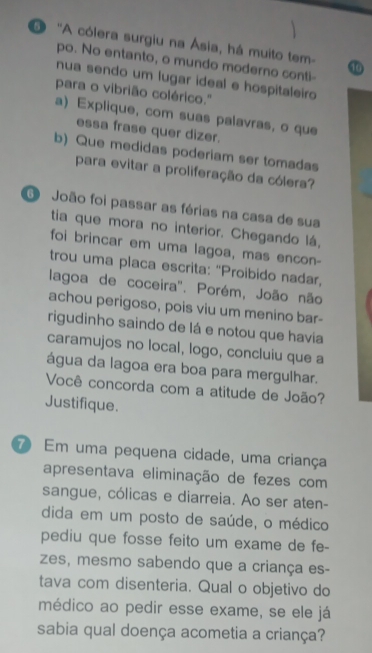 'A cólera surgiu na Ásia, há muito tem- 
po. No entanto, o mundo moderno conti- 
nua sendo um lugar ideal e hospitaleiro 
para o vibrião colérico.'' 
a) Explique, com suas palavras, o que 
essa frase quer dizer. 
b) Que medidas poderiam ser tomadas 
para evitar a proliferação da cólera? 
O João foi passar as férias na casa de sua 
tia que mora no interior. Chegando lá, 
foi brincar em uma lagoa, mas encon- 
trou uma placa escrita: "Proibido nadar, 
lagoa de coceira'. Porém, João não 
achou perigoso, pois viu um menino bar- 
rigudinho saindo de lá e notou que havia 
caramujos no local, logo, concluiu que a 
água da lagoa era boa para mergulhar. 
Você concorda com a atitude de João? 
Justifique. 
7 Em uma pequena cidade, uma criança 
apresentava eliminação de fezes com 
sangue, cólicas e diarreia. Ao ser aten- 
dida em um posto de saúde, o médico 
pediu que fosse feito um exame de fe- 
zes, mesmo sabendo que a criança es- 
tava com disenteria. Qual o objetivo do 
médico ao pedir esse exame, se ele já 
sabia qual doença acometia a criança?