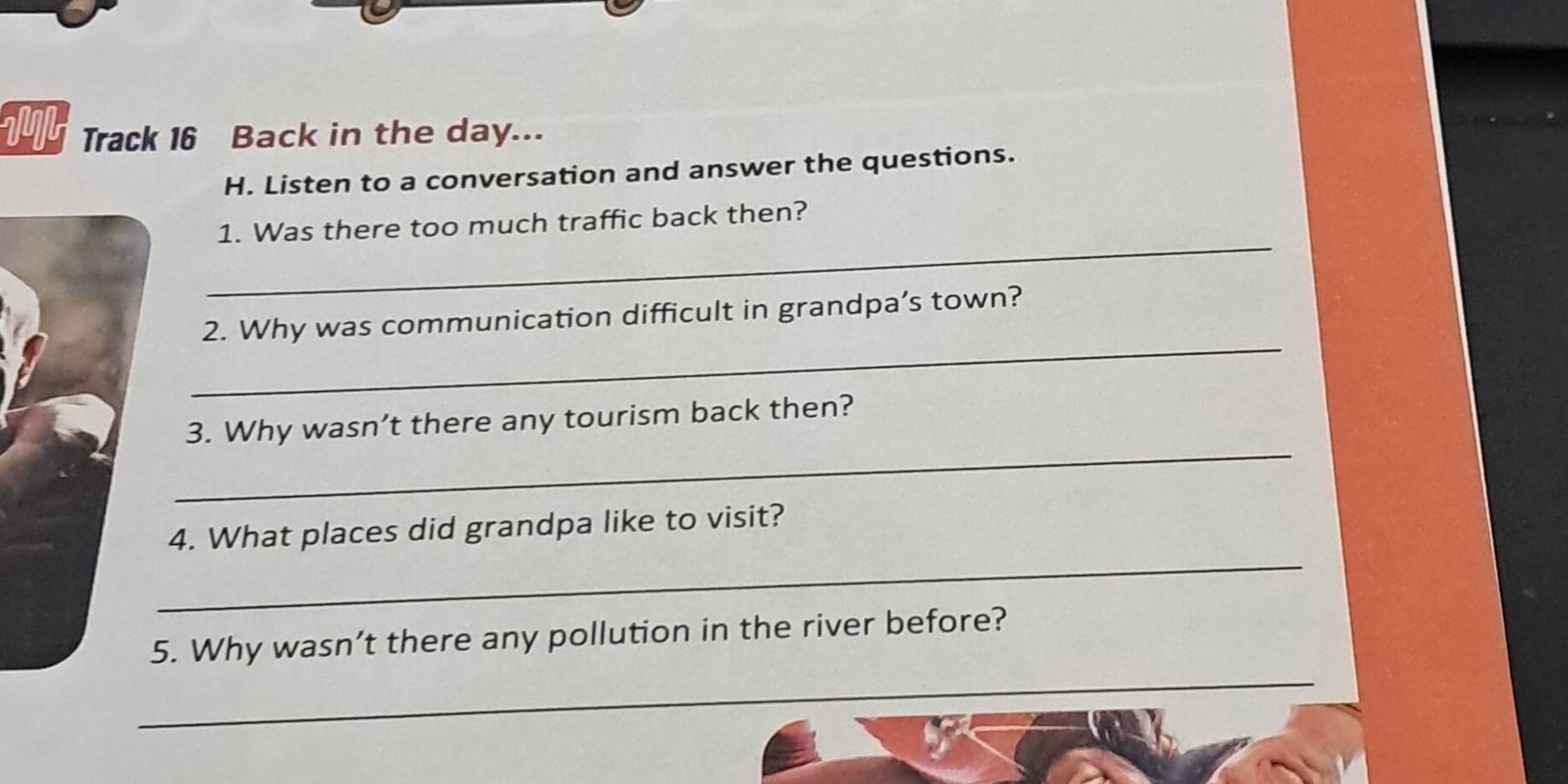 1M Track 16 Back in the day... 
H. Listen to a conversation and answer the questions. 
_ 
1. Was there too much traffic back then? 
_ 
2. Why was communication difficult in grandpa’s town? 
_ 
3. Why wasn’t there any tourism back then? 
_ 
4. What places did grandpa like to visit? 
5. Why wasn’t there any pollution in the river before? 
_ 
_