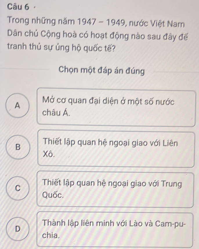 Trong những năm 1947-1949 , nước Việt Nam
Dân chủ Cộng hoà có hoạt động nào sau đây đế
tranh thủ sự ủng hộ quốc tế?
Chọn một đáp án đúng
A Mở cơ quan đại diện ở một số nước
châu Á,
B Thiết lập quan hệ ngoại giao với Liên
Xô.
C
Thiết lập quan hệ ngoại giao với Trung
Quốc.
D
Thành lập liên minh với Lào và Cam-pu-
chia.