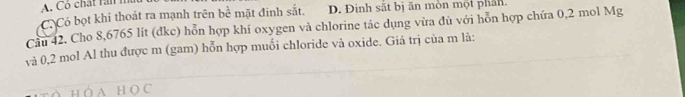 Có chất ràn n
Có Có bọt khí thoát ra mạnh trên bể mặt đinh sắt, D. Đinh sắt bị ăn mòn một phân.
Cầu 42. Cho 8,6765 lít (dkc) hỗn hợp khí oxygen và chlorine tác dụng vừa đủ với hỗn hợp chứa 0,2 mol Mg
và 0,2 mol Al thu được m (gam) hỗn hợp muối chloride và oxide. Giá trị của m là: