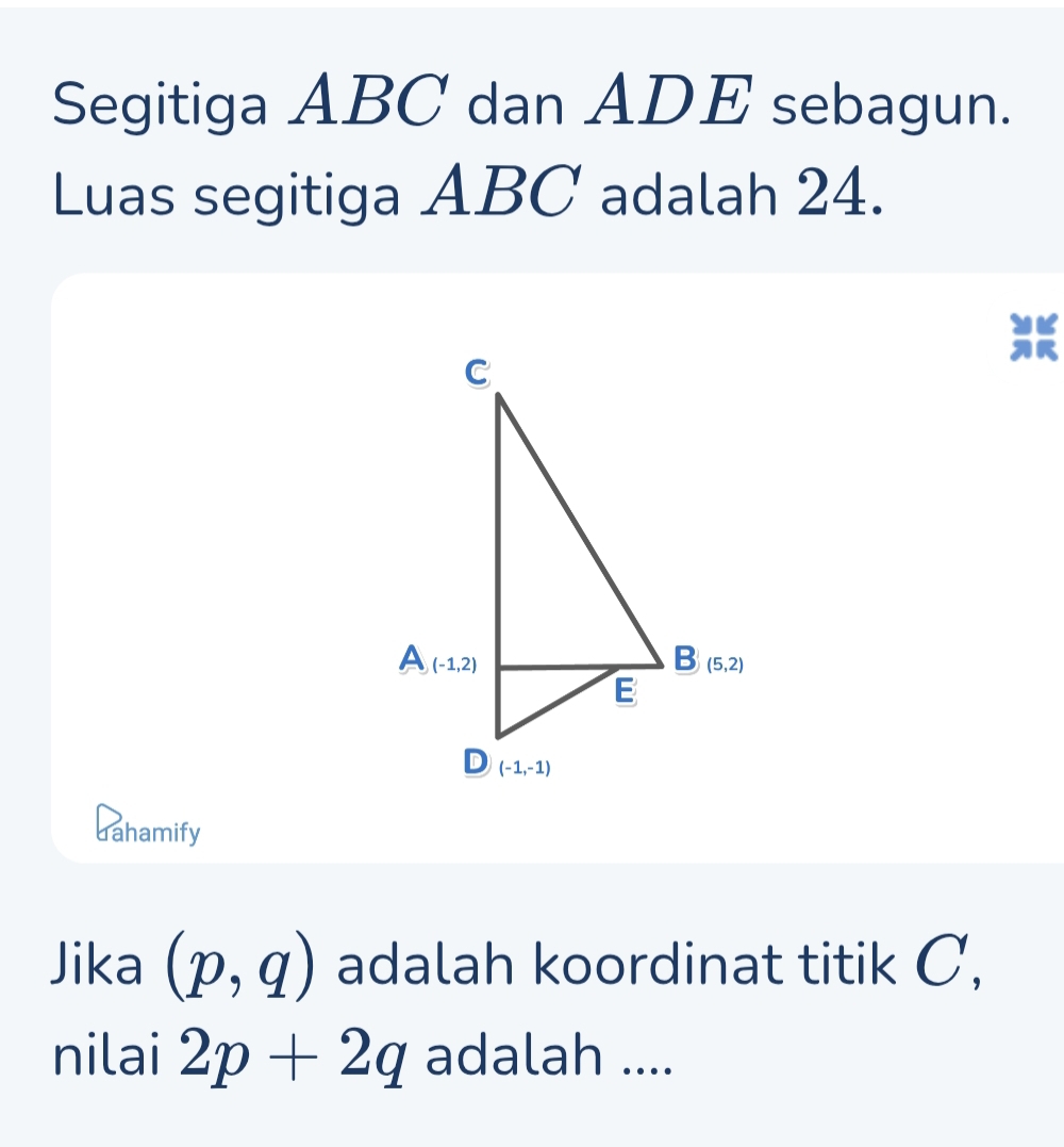 Segitiga ABC dan ADE sebagun.
Luas segitiga ABC adalah 24.
dahamify
Jika (p,q) adalah koordinat titik C,
nilai 2p+2q adalah ....