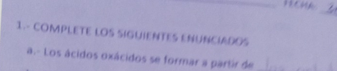 FECHA 
_ 
1.- COMPLETE LOS SIGUIENTES ENUNCIADOS 
a.- Los ácidos oxácidos se formar a partir de