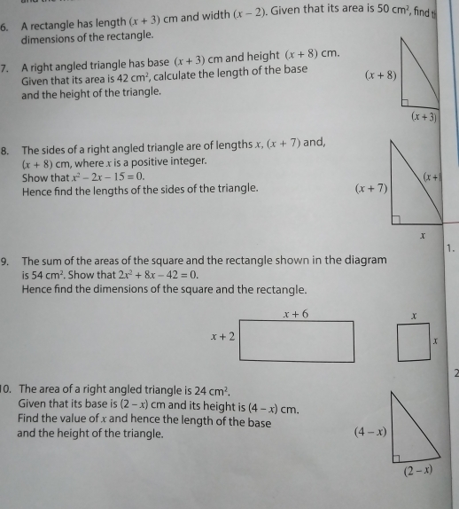 A rectangle has length (x+3)cm and width (x-2). Given that its area is 50cm^2 , find 
dimensions of the rectangle.
7. A right angled triangle has base (x+3)cm and height (x+8)cm.
Given that its area is 42cm^2 , calculate the length of the base 
and the height of the triangle.
8. The sides of a right angled triangle are of lengths x, (x+7) and,
(x+8)cm , where x is a positive integer.
Show that x^2-2x-15=0.
Hence find the lengths of the sides of the triangle. 
1.
9. The sum of the areas of the square and the rectangle shown in the diagram
is 54cm^2. Show that 2x^2+8x-42=0.
Hence find the dimensions of the square and the rectangle.
2
10. The area of a right angled triangle is 24cm^2.
Given that its base is (2-x)cm and its height is (4-x)cm.
Find the value of x and hence the length of the base 
and the height of the triangle.