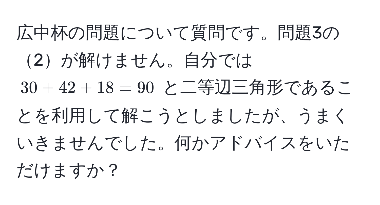 広中杯の問題について質問です。問題3の2が解けません。自分では $30 + 42 + 18 = 90$ と二等辺三角形であることを利用して解こうとしましたが、うまくいきませんでした。何かアドバイスをいただけますか？