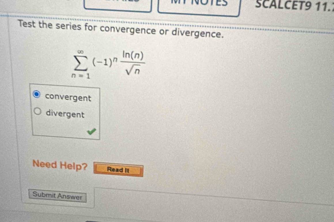 SCALCET9 11.
Test the series for convergence or divergence.
sumlimits _(n=1)^(∈fty)(-1)^n ln (n)/sqrt(n) 
convergent
divergent
Need Help? Read It
Submit Answer