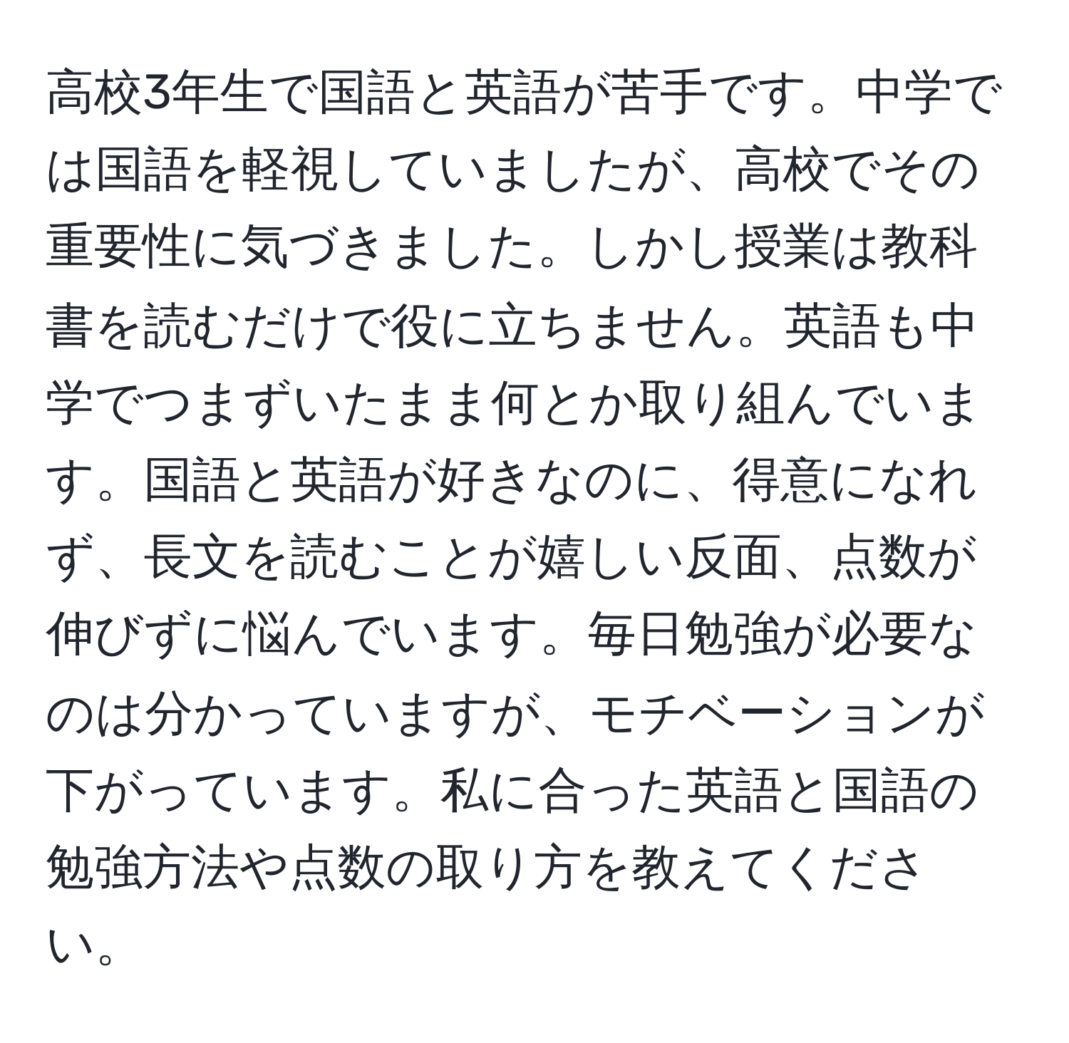 高校3年生で国語と英語が苦手です。中学では国語を軽視していましたが、高校でその重要性に気づきました。しかし授業は教科書を読むだけで役に立ちません。英語も中学でつまずいたまま何とか取り組んでいます。国語と英語が好きなのに、得意になれず、長文を読むことが嬉しい反面、点数が伸びずに悩んでいます。毎日勉強が必要なのは分かっていますが、モチベーションが下がっています。私に合った英語と国語の勉強方法や点数の取り方を教えてください。