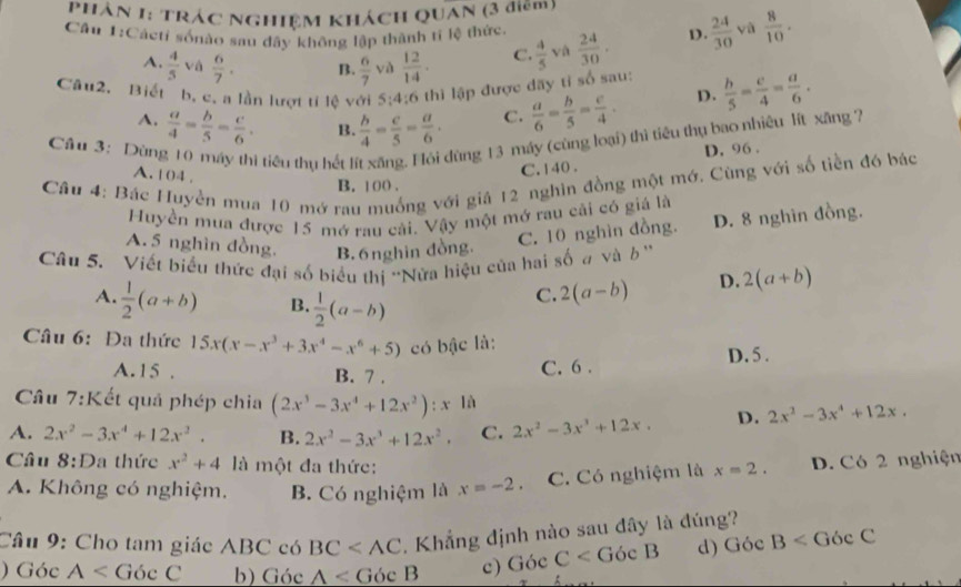 Phân 1: Trác nghiệm khách QUan (3 điêm)
Cầu 1:Cácti sốnảo sau đây không lập thành tĩ lệ thức.  24/30 . D .  24/30  yà  8/10 .
A.  4/5  và  6/7 . B.  6/7  và  12/14 . C.  4/5  và
Câu2. Biết b, c, a lần lượt tí lệ với 5;4;6 thì lập được đãy tỉ số sau:  b/5 = c/4 = a/6 .
A.  a/4 = b/5 = c/6 . B.  b/4 - c/5 = a/6 . C.  a/6 = b/5 = c/4 . D.
Cầu 3: Dùng 10 máy thì tiêu thụ hết lít xăng. Hội dùng 13 máy (cũng loại) thì tiêu thụ bao nhiêu lít xãng 7
D. 96 .
A. 104 ,
C. 140 .
Câu 4: Bác Huyền mua 10 mớ rau muống với giả 12 nghin đồng một mớ. Cùng với số tiền đó bác
B. 100 .
Huyền mua được 15 mớ rau cải. Vậy một mở rau cải có giá là
A. 5 nghìn đồng. B. 6nghin đồng.
C. 10 nghìn đồng. D. 8 nghìn đồng.
Câu 5. Viết biểu thức đại số biểu thị 'Nửa hiệu của hai số a và b ''
A.  1/2 (a+b) B.  1/2 (a-b)
C. 2(a-b) D. 2(a+b)
Câu 6: Đa thức 15x(x-x^3+3x^4-x^6+5) có bậc là:
A. 15 . B. 7 .
C. 6 . D. 5 .
Câu 7:Kết quả phép chia (2x^3-3x^4+12x^2):x là
A. 2x^2-3x^4+12x^2. B. 2x^2-3x^3+12x^2. C. 2x^2-3x^3+12x. D. 2x^2-3x^4+12x,
Câu 8:D a thức x^2+4 là một đa thức: D. Có 2 nghiện
A. Không có nghiệm. B. Có nghiệm là x=-2. C. Có nghiệm là x=2.
Câu 9: Cho tam giác ABC có BC . Khẳng định nào sau đây là đúng?
) Góc A b) Góc A c) Góc C d) GocB