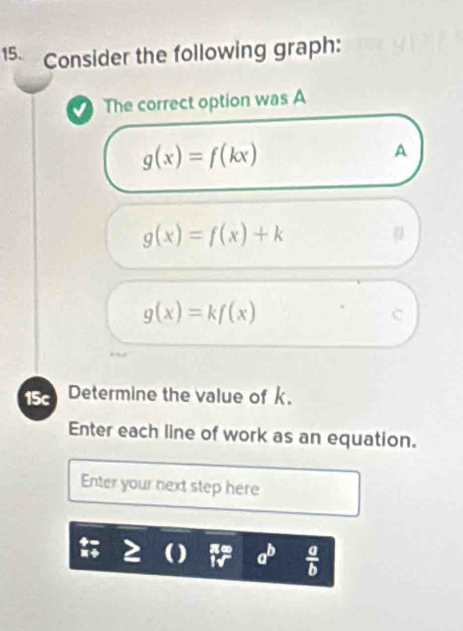 Consider the following graph:
The correct option was A
g(x)=f(kx)
A
g(x)=f(x)+k
g(x)=kf(x)
C
15c Determine the value of k.
Enter each line of work as an equation.
Enter your next step here
a^b  a/b 