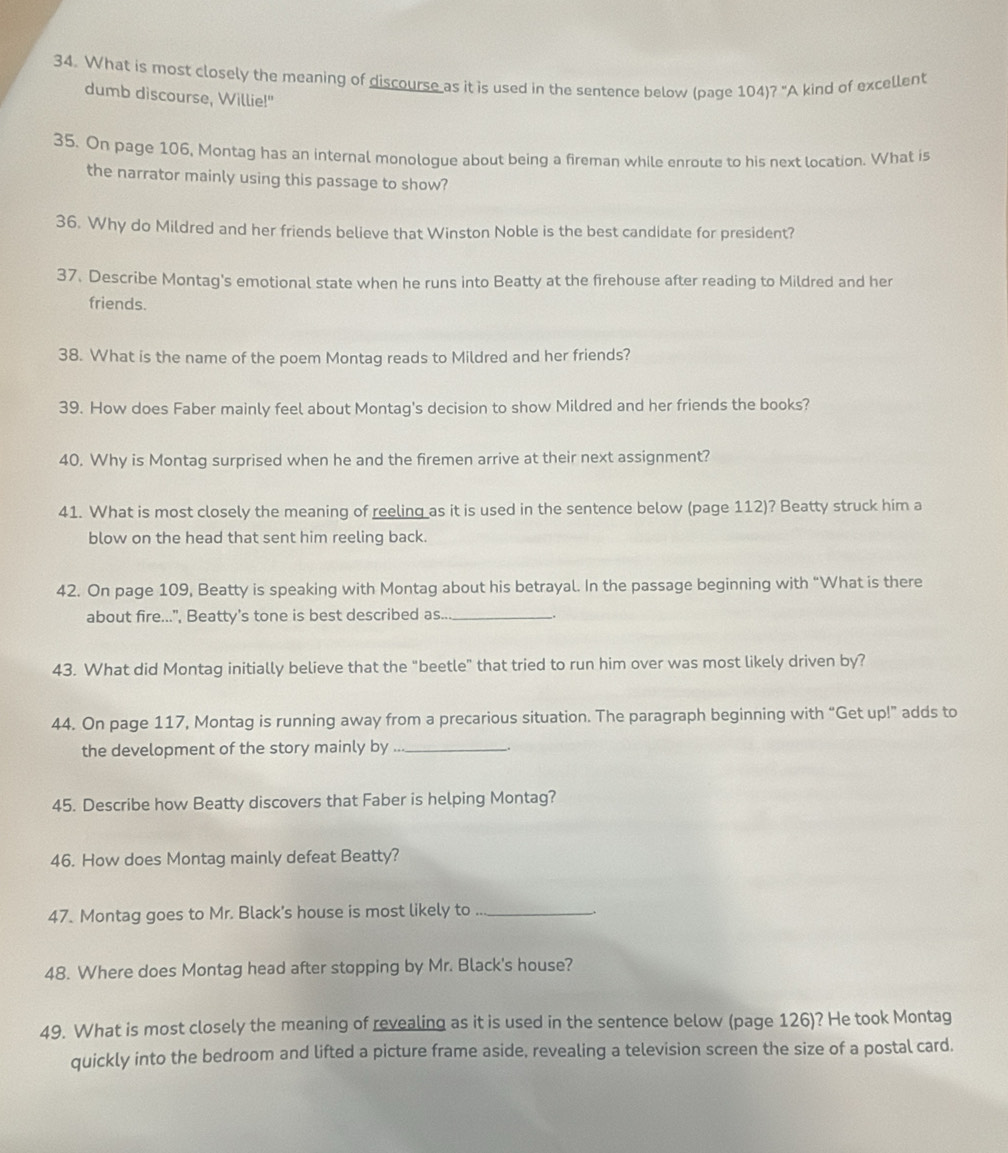 What is most closely the meaning of discourse as it is used in the sentence below (page 104)? "A kind of excellent 
dumb discourse, Willie!" 
35. On page 106, Montag has an internal monologue about being a fireman while enroute to his next location. What is 
the narrator mainly using this passage to show? 
36. Why do Mildred and her friends believe that Winston Noble is the best candidate for president? 
37. Describe Montag's emotional state when he runs into Beatty at the firehouse after reading to Mildred and her 
friends. 
38. What is the name of the poem Montag reads to Mildred and her friends? 
39. How does Faber mainly feel about Montag's decision to show Mildred and her friends the books? 
40. Why is Montag surprised when he and the firemen arrive at their next assignment? 
41. What is most closely the meaning of reeling as it is used in the sentence below (page 112)? Beatty struck him a 
blow on the head that sent him reeling back. 
42. On page 109, Beatty is speaking with Montag about his betrayal. In the passage beginning with “What is there 
about fire...", Beatty's tone is best described as.._ 
43. What did Montag initially believe that the “beetle” that tried to run him over was most likely driven by? 
44. On page 117, Montag is running away from a precarious situation. The paragraph beginning with “Get up!” adds to 
the development of the story mainly by_ 
45. Describe how Beatty discovers that Faber is helping Montag? 
46. How does Montag mainly defeat Beatty? 
47. Montag goes to Mr. Black's house is most likely to_ 
48. Where does Montag head after stopping by Mr. Black's house? 
49. What is most closely the meaning of revealing as it is used in the sentence below (page 126)? He took Montag 
quickly into the bedroom and lifted a picture frame aside, revealing a television screen the size of a postal card.