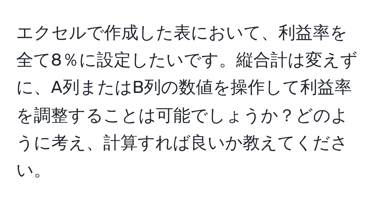 エクセルで作成した表において、利益率を全て8％に設定したいです。縦合計は変えずに、A列またはB列の数値を操作して利益率を調整することは可能でしょうか？どのように考え、計算すれば良いか教えてください。