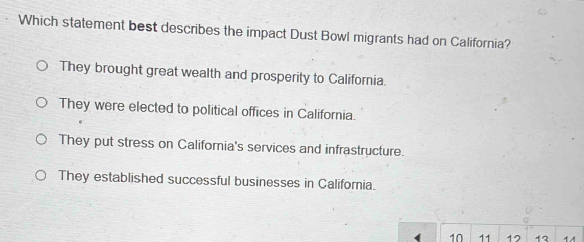 Which statement best describes the impact Dust Bowl migrants had on California?
They brought great wealth and prosperity to California.
They were elected to political offices in California.
They put stress on California's services and infrastructure.
They established successful businesses in California.
10 11 12 12 11