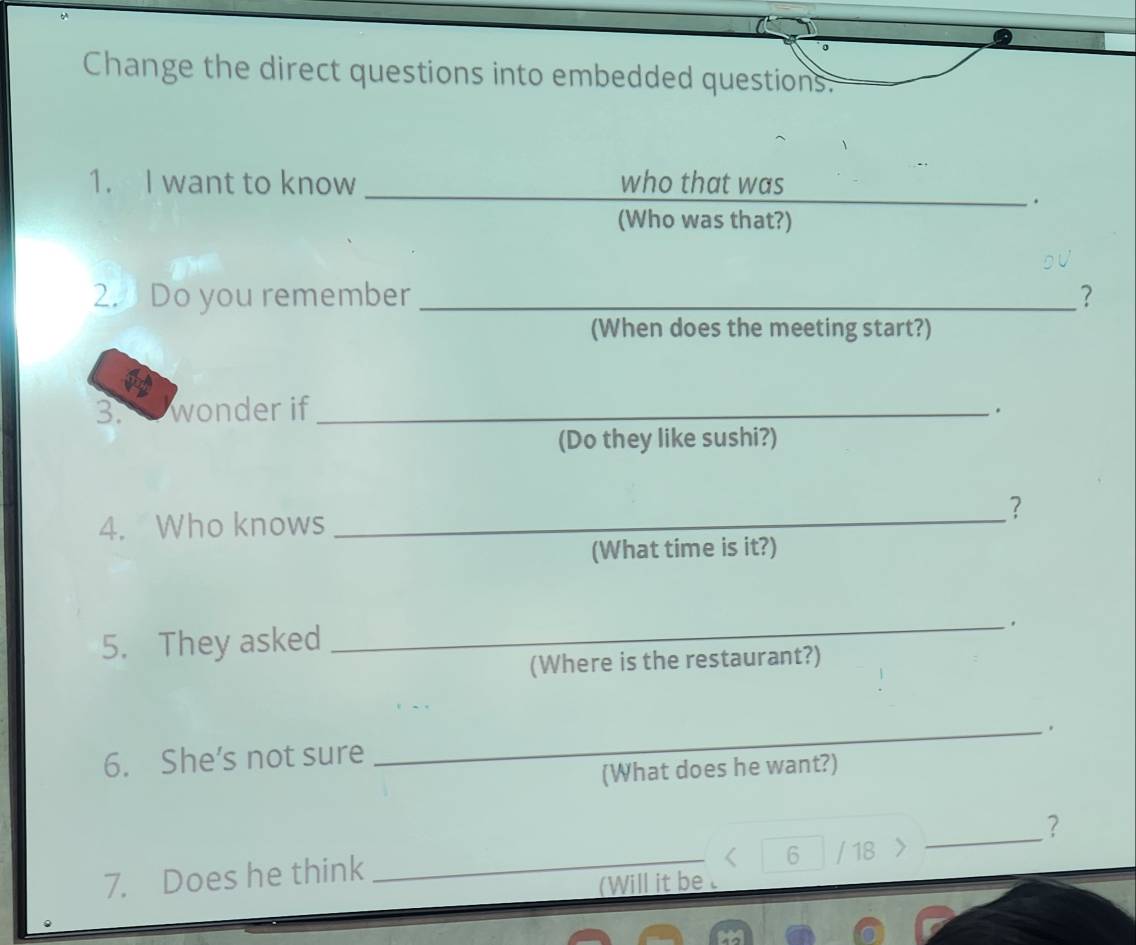 Change the direct questions into embedded questions. 
1. I want to know _who that was 
_. 
(Who was that?) 
2. Do you remember _? 
(When does the meeting start?) 
3. wonder if _. 
(Do they like sushi?) 
? 
4. Who knows_ 
(What time is it?) 
5. They asked 
_ 
(Where is the restaurant?) 
6. She’s not sure 
_ 
(What does he want?)
6 / 18
7. Does he think __? 
(Will it be