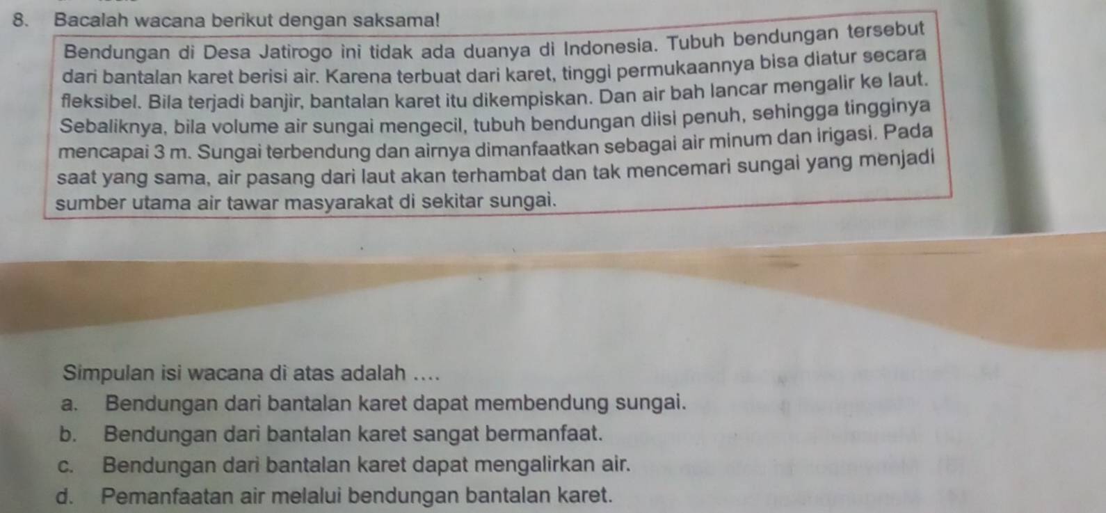 Bacalah wacana berikut dengan saksama!
Bendungan di Desa Jatirogo ini tidak ada duanya di Indonesia. Tubuh bendungan tersebut
dari bantalan karet berisi air. Karena terbuat dari karet, tinggi permukaannya bisa diatur secara
fleksibel. Bila terjadi banjir, bantalan karet itu dikempiskan. Dan air bah lancar mengalir ke laut.
Sebaliknya, bila volume air sungai mengecil, tubuh bendungan diisi penuh, sehingga tingginya
mencapai 3 m. Sungai terbendung dan airnya dimanfaatkan sebagai air minum dan irigasi. Pada
saat yang sama, air pasang dari laut akan terhambat dan tak mencemari sungai yang menjadi
sumber utama air tawar masyarakat di sekitar sungai.
Simpulan isi wacana di atas adalah ....
a. Bendungan dari bantalan karet dapat membendung sungai.
b. Bendungan dari bantalan karet sangat bermanfaat.
c. Bendungan dari bantalan karet dapat mengalirkan air.
d. Pemanfaatan air melalui bendungan bantalan karet.