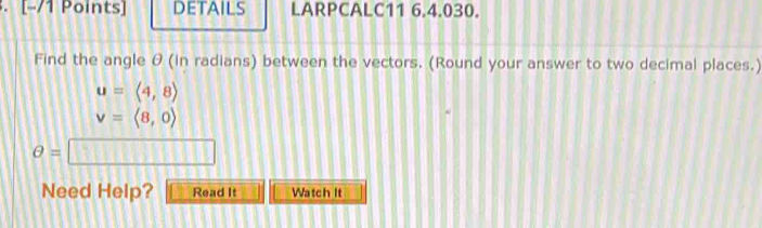 DETAILS LARPCALC11 6.4.030. 
Find the angle θ (in radians) between the vectors. (Round your answer to two decimal places.)
u=langle 4,8rangle
v=langle 8,0rangle
θ =□
Need Help? Read It Watch It