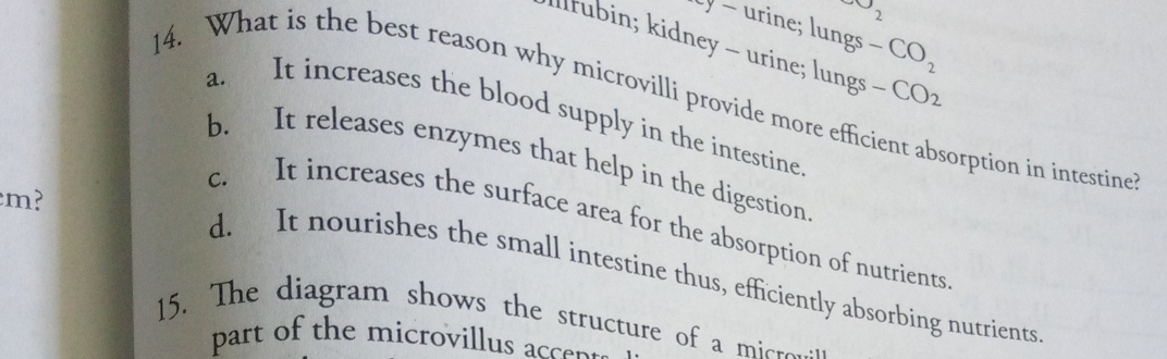 v_2
Ly - urine; lungs -CO_2
llrubin; kidney - urine; lungs -CO_2
14. What is the best reason why microvilli provide more efficient absorption in intestine
a. It increases the blood supply in the intestine
b. It releases enzymes that help in the digestion
m?
c. It increases the surface area for the absorption of nutrients
d. It nourishes the small intestine thus, efficiently absorbing nutrients
15. The diagram shows the structure of a micre.
part of the microvillus accen