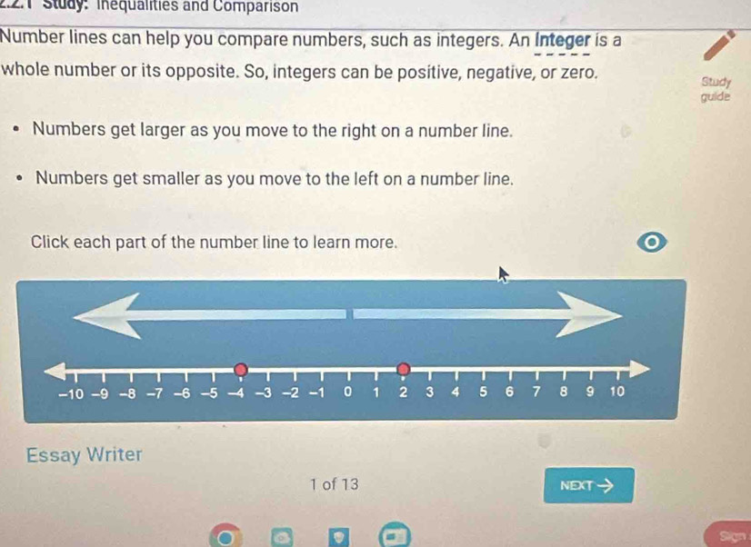 Study: Inequalities and Comparison 
Number lines can help you compare numbers, such as integers. An Integer is a 
whole number or its opposite. So, integers can be positive, negative, or zero. 
Study 
guide 
Numbers get larger as you move to the right on a number line. 
Numbers get smaller as you move to the left on a number line. 
Click each part of the number line to learn more.
-10 -9 -8 -7 -6 -5 -4 -3 -2 -1 0 1 2 3 4 5 6 7 8 9 10
Essay Writer 
1 of 13 NEXT 
a Sign