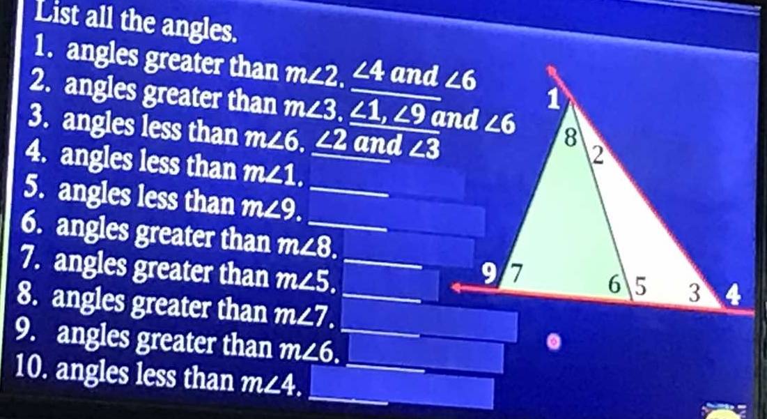 List all the angles.
1. angles greater than m∠ 2. ∠ 4 and
2. angles greater than m∠ 3,∠ 1,∠ 9
3. angles less than m∠ 6._ ∠ 2 and ∠ 3
4. angles less than m∠ 1.
5. angles less than m∠ 9.
6. angles greater than m∠ 8.
7. angles greater than m∠ 5. I
8. angles greater than m∠ 7.
9. angles greater than m∠ 6..
10. angles less than m∠ 4.