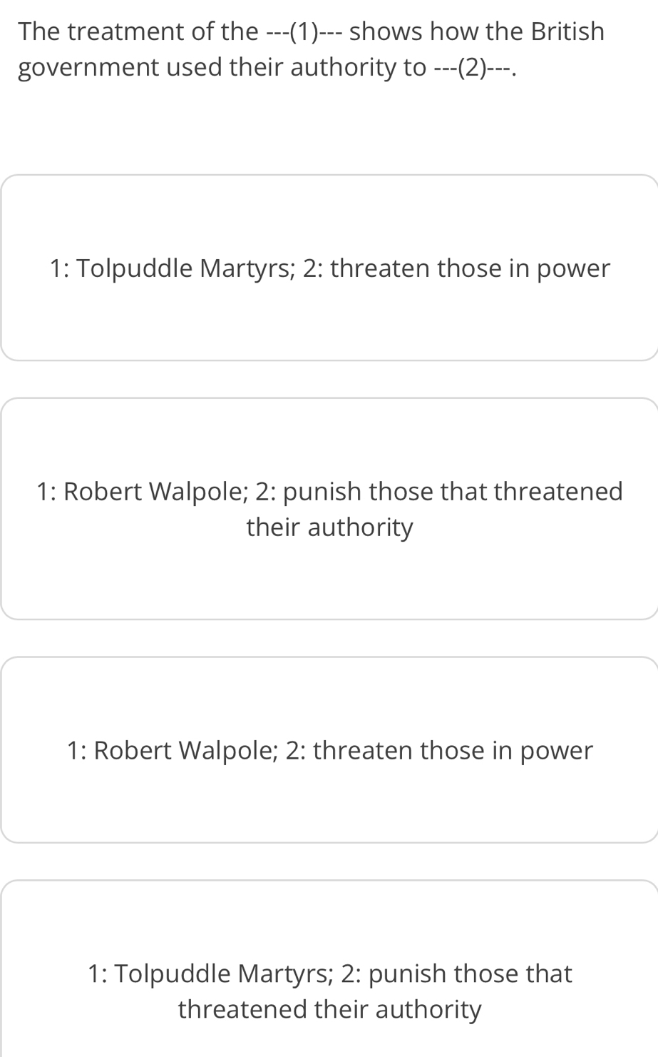 The treatment of the ---(1)--- shows how the British
government used their authority to ---(2)---.
1: Tolpuddle Martyrs; 2: threaten those in power
1: Robert Walpole; 2: punish those that threatened
their authority
1: Robert Walpole; 2: threaten those in power
1: Tolpuddle Martyrs; 2: punish those that
threatened their authority