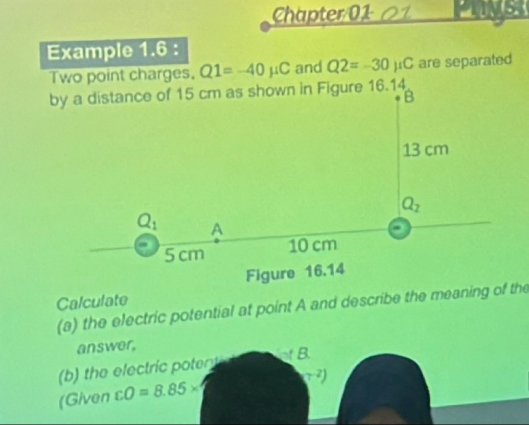 Chapter/01 01
Example 1.6 :
Two point charges. Q1=-40mu C and Q2=-30mu C are separated
by a distance of 15 cm as shown in Figure 16.14
Calculate
(a) the electric potential at point A and describe the meaning of the
answer,
(b) the electric potent nt B.
(7^(-2))
(Given cO=8.85*