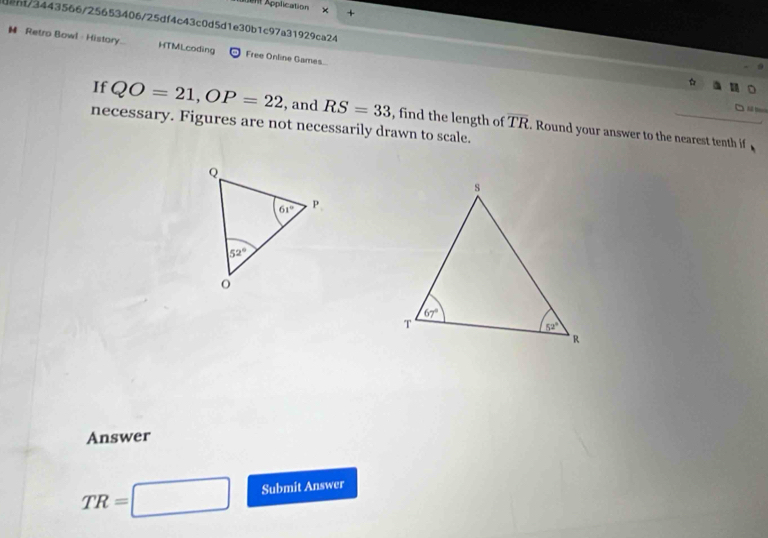 Application ×
dent/3443566/25653406/25df4c43c0d5d1e30b1c97a31929ca24
H Retro Bowl - History... HTMLcoding Free Online Games...
Sả t=
If QO=21,OP=22 , and RS=33 , find the length of overline TR. Round your answer to the nearest tenth if
necessary. Figures are not necessarily drawn to scale.
Answer
TR=□ Submit Answer