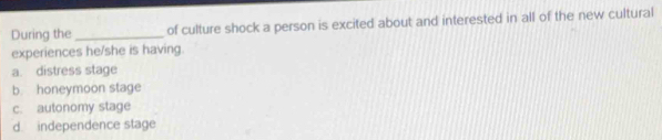 During the _of culture shock a person is excited about and interested in all of the new cultural
experiences he/she is having.
a. distress stage
b honeymoon stage
c. autonomy stage
d independence stage