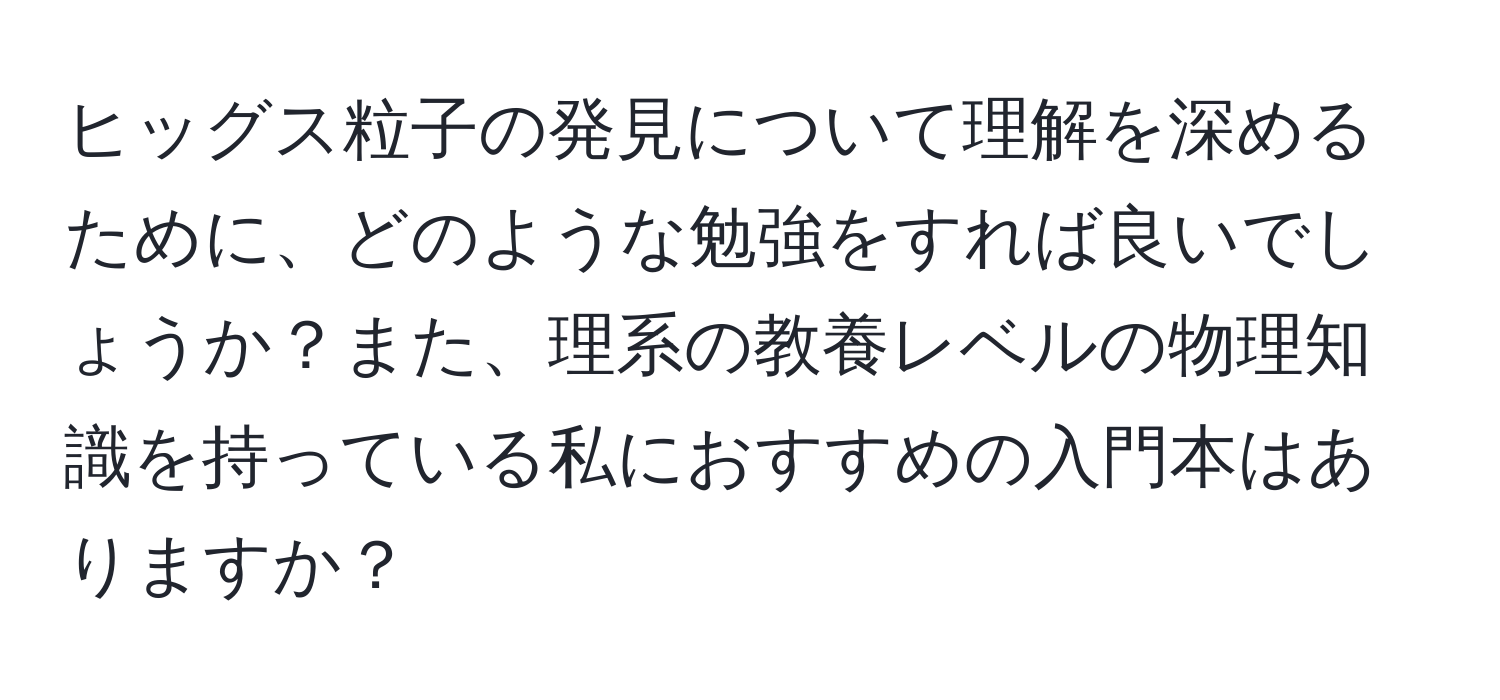 ヒッグス粒子の発見について理解を深めるために、どのような勉強をすれば良いでしょうか？また、理系の教養レベルの物理知識を持っている私におすすめの入門本はありますか？