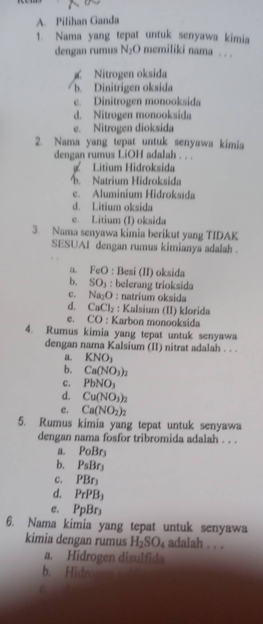 Pilihan Ganda
1. Nama yang tepat untuk senyawa kimia
dengan rumus N_2O memiliki nama . . .
g Nitrogen oksida
b. Dinitrigen oksida
e. Dinitrogen monooksida
d. Nitrogen monooksida
e. Nitrogen dioksida
2. Nama yang tepat untuk senyawa kimia
dengan rumus LiOH adalah . . .
Litium Hidroksida
b. Natrium Hidroksida
c. Aluminium Hidroksida
d. Litium oksida
e. Litium (I) oksida
3. Nama senyawa kimia berikut yang TIDAK
SESUAI dengan rumus kimianya adalah .
a. F_c εO : Besi (II) oksida
b. SO_3 : belerang trioksida
c. Na_2O : natrium oksida
d. CaCl_2 : Kalsium (II) klorída
C. CO : Karbon monooksida
4. Rumus kimia yang tepat untuk senyawa
dengan nama Kalsium (II) nitrat adalah . . .
a. KNO_3
b. Ca(NO_3)_2
c. PbNO_3
d. Cu(NO_3)_2
e. Ca(NO_2)_2
5. Rumus kimia yang tepat untuk senyawa
dengan nama fosfor tribromida adalah . . .
a. PoBr_3
b. PsBr_3
c. PBr_3
d. PrPB_3
e. PpBr_3
6. Nama kimia yang tepat untuk senyawa
kimia dengan rumus H_2SO_4 adalah . . .
a. Hidrogen disulfida
b. Hidroa
C.