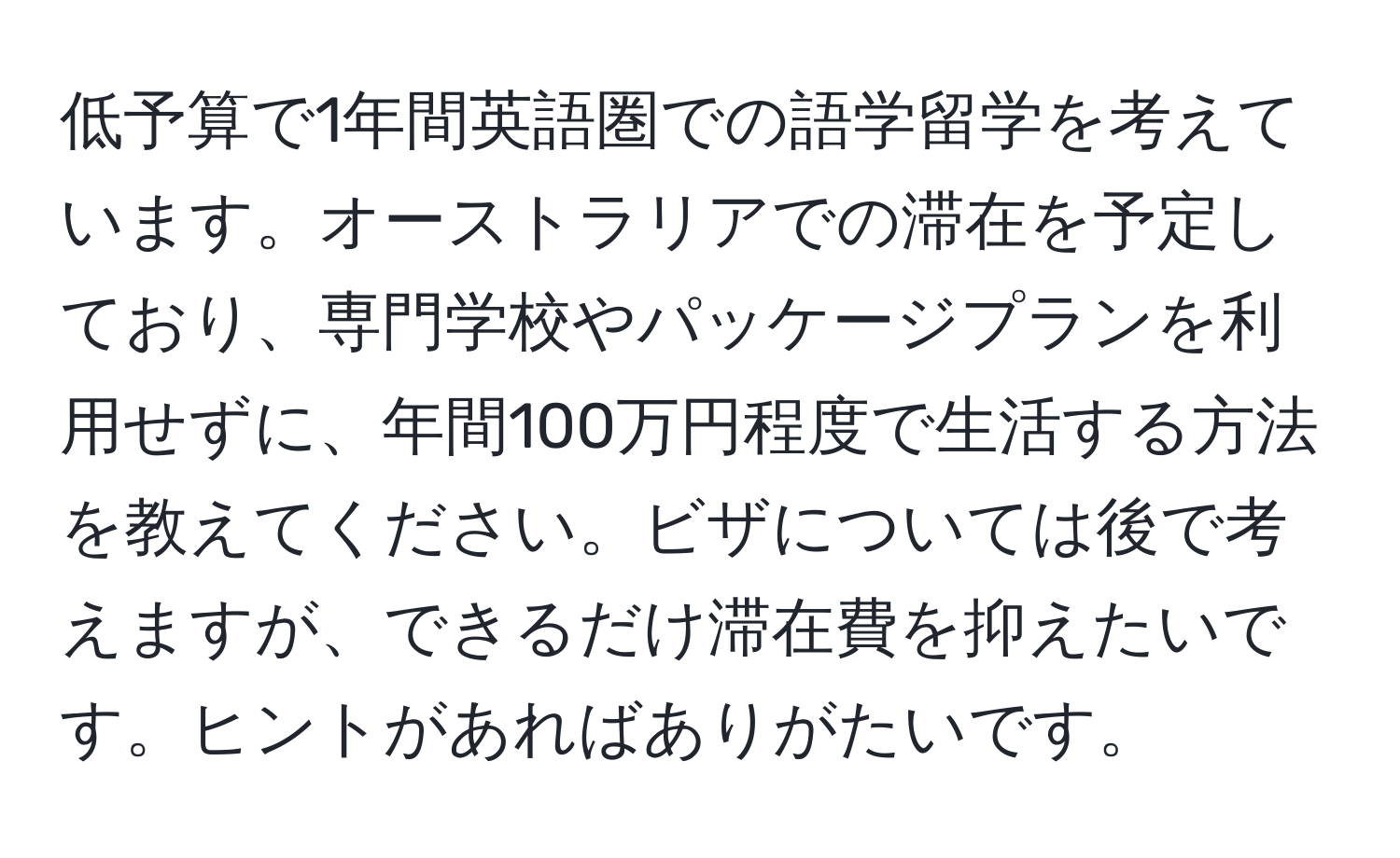 低予算で1年間英語圏での語学留学を考えています。オーストラリアでの滞在を予定しており、専門学校やパッケージプランを利用せずに、年間100万円程度で生活する方法を教えてください。ビザについては後で考えますが、できるだけ滞在費を抑えたいです。ヒントがあればありがたいです。