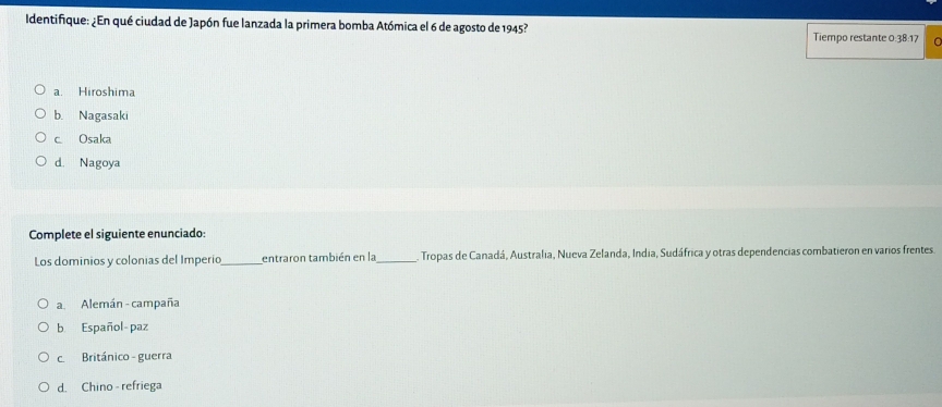 Identifique: ¿En qué ciudad de Japón fue lanzada la primera bomba Atómica el 6 de agosto de 1945?
Tiempo restante 0:38:17 a
a. Hiroshima
b. Nagasaki
c. Osaka
d. Nagoya
Complete el siguiente enunciado:
Los dominios y colonias del Imperio_ entraron también en la_ . Tropas de Canadá, Australia, Nueva Zelanda, India, Sudáfrica y otras dependencias combatieron en varios frentes.
a. Alemán - campaña
b Español-paz
c. Británico - guerra
d. Chino - refriega