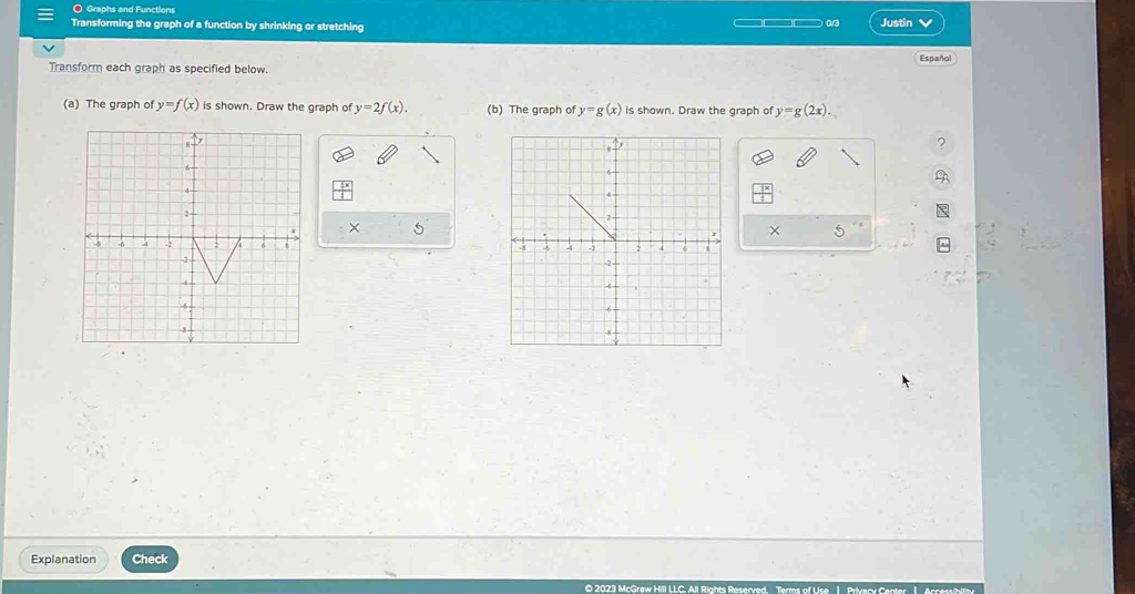 Graphs and Functions 
Transforming the graph of a function by shrinking or stretching —□□□ 0/3 Justin v 
Español 
Transform each graph as specified below. 
(a) The graph of y=f(x) is shown. Draw the graph of y=2f(x). (b) The graph of y=g(x) is shown. Draw the graph of y=g(2x). 
× 5× 5 

Explanation Check 
O 2023 McGraw Hill LLC. All Rights Reserved. Terms of Use 1 Privacy Center 1 Accessibility
