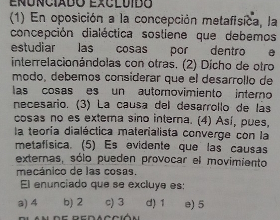 (1) En oposición a la concepción metafísica, la
concepción dialéctica sostiene que debemos
estudiar las cosas por dentro e
interrelacionándolas con otras. (2) Dícho de otro
modo, debemos considerar que el desarrollo de
las cosas es un automovimiento interno
necesario. (3) La causa del desarrollo de lás
cosas no es extema sino interna. (4) Así, pues,
la teoría dialéctica materialista converge con la
metafísica. (5) Es evidente que las causas
externas, sólo pueden provocar el movimiento
mecánico de las cosas.
El enunciado que se excluye es:
a) 4 b) 2 c) 3 d) 1 e) 5
e d a c ci ó n