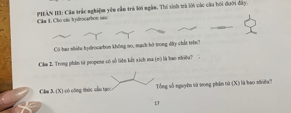 PHÀN III: Câu trắc nghiệm yêu cầu trả lời ngắn. Thí sinh trả lời các câu hỏi đưới đây. 
Câu 1. Cho các hydrocarbon sau: 
Có bao nhiêu hydrocarbon không no, mạch hở trong dãy chất trên? 
Câu 2. Trong phân tử propene có số liên kết xich ma (σ) là bao nhiêu? 
Câu 3. (X) có công thức cấu tạo: Tổng số nguyên tử trong phân tử (X) là bao nhiêu? 
17