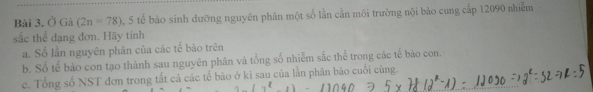 Ở Gà (2n=78) , 5 tế bào sinh dưỡng nguyên phân một số lần cần môi trường nội bào cung cấp 12090 nhiễm 
sắc thể dạng đơn. Hãy tính 
a. Số lần nguyên phân của các tế bào trên 
b. Số tế bào con tạo thành sau nguyên phân và tổng số nhiễm sắc thể trong các tế bào con. 
c. Tổng số NST đơn trong tất cả các tế bào ở kì sau của lần phân bào cuối cùng.