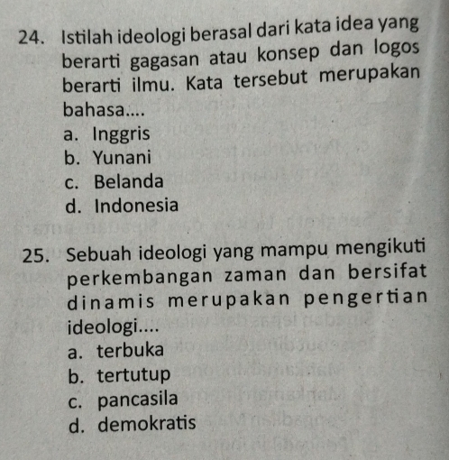 Istilah ideologi berasal dari kata idea yang
berarti gagasan atau konsep dan logos
berarti ilmu. Kata tersebut merupakan
bahasa....
a. Inggris
b. Yunani
c. Belanda
d. Indonesia
25. Sebuah ideologi yang mampu mengikuti
perkembangan zaman dan bersifat
dinamis mer upakan pengertian
ideologi....
a.terbuka
b. tertutup
c. pancasila
d. demokratis